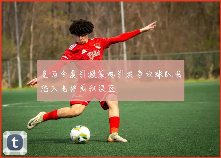 皇马今夏引援策略引发争议球队或陷入老将囤积误区